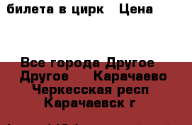 2 билета в цирк › Цена ­ 800 - Все города Другое » Другое   . Карачаево-Черкесская респ.,Карачаевск г.